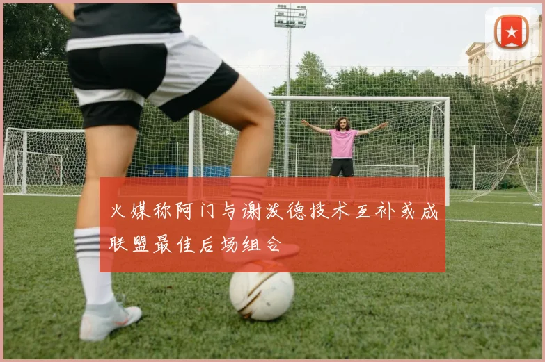 火媒称阿门与谢泼德技术互补或成联盟最佳后场组合
