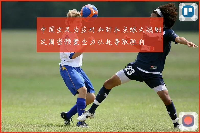 中国女足为应对加时和点球大战制定周密预案全力以赴争取胜利
