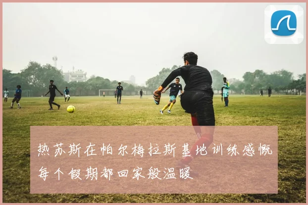 热苏斯在帕尔梅拉斯基地训练感慨每个假期都回家般温暖
