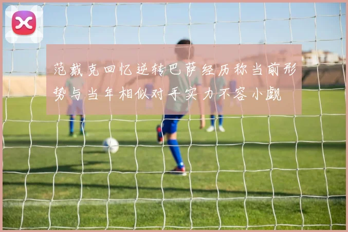 范戴克回忆逆转巴萨经历称当前形势与当年相似对手实力不容小觑