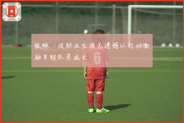 张琳芃谈职业生涯无遗憾以行动激励年轻队员成长
