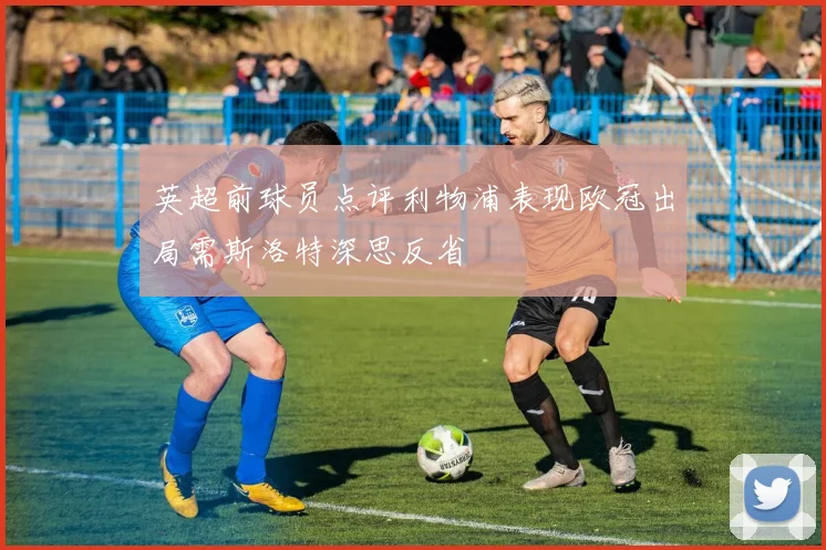 英超前球员点评利物浦表现欧冠出局需斯洛特深思反省