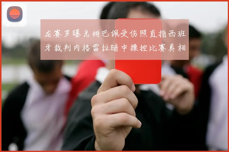 龙赛罗曝光姆巴佩受伤照直指西班牙裁判内格雷拉暗中操控比赛真相