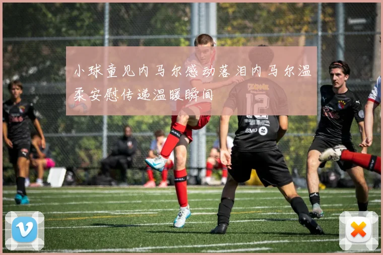 小球童见内马尔感动落泪内马尔温柔安慰传递温暖瞬间